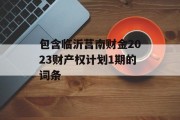 包含临沂莒南财金2023财产权计划1期的词条