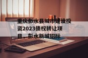 重庆彭水县城市建设投资2023债权转让项目，彭水新城招标