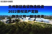 兰州新区商贸物流投资2022债权资产定融，物流公司一般注册资金多少