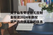 关于山东枣庄台儿庄财金投资2024年债权资产政府债定融的信息