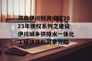 河南伊川财源投资2023年债权系列之建设伊川城乡供排水一体化工程项目的简单介绍