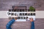 南充鹏达嘉陵江债权资产转让，南充鹏达嘉陵江2020债权资产