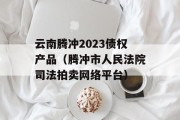 云南腾冲2023债权产品（腾冲市人民法院司法拍卖网络平台）