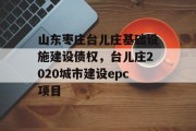 山东枣庄台儿庄基础设施建设债权，台儿庄2020城市建设epc项目