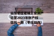 山东枣庄老城工业资产运营2023年财产权信托一期（枣庄旧改）