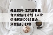 央企信托-江苏淮安集合资金信托计划（兴业信托筑地D015集合资金信托计划）