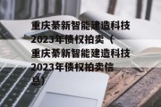 重庆綦新智能建造科技2023年债权拍卖（重庆綦新智能建造科技2023年债权拍卖信息）