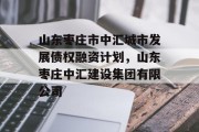 山东枣庄市中汇城市发展债权融资计划，山东枣庄中汇建设集团有限公司