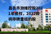 昌邑市渤维控股2022年债权，2022即将停牌重组的股