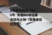 A类央企信托-JY60号·安徽NG非标集合信托计划（安徽省信托公司）