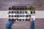 重庆彭水城投2023年债权融资计划，重庆彭水城投2023债权融资计划能投资吗