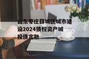 山东枣庄薛城区城市建设2024债权资产城投债定融