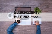 台儿庄2022债权，台儿庄2021一22土地