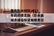 重庆彭水城投2023年政府债定融（彭水县城市建设投资有限责任公司评级）