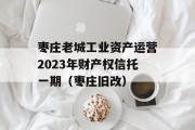 枣庄老城工业资产运营2023年财产权信托一期（枣庄旧改）