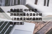 央企信托-49号山东济南历城集合资金计划（济南央企城的最新的规划范围）