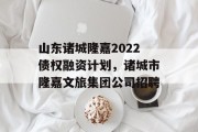 山东诸城隆嘉2022债权融资计划，诸城市隆嘉文旅集团公司招聘