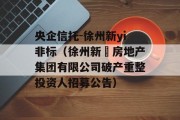 央企信托-徐州新yi非标（徐州新澞房地产集团有限公司破产重整投资人招募公告）