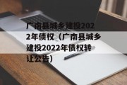 广南县城乡建投2022年债权（广南县城乡建投2022年债权转让公告）