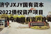 济宁JXJY国有资本2022债权资产项目，济宁市国有资产投资