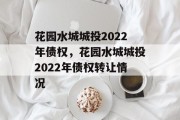 花园水城城投2022年债权，花园水城城投2022年债权转让情况