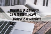 山东微山创达投资2023年债权转让02号（微山创达定向融资计划）