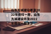 山东方诚建设开发2022年债权一期，山东方诚建设开发2022年债权一期多少