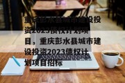 重庆彭水县城市建设投资2023债权计划项目，重庆彭水县城市建设投资2023债权计划项目招标