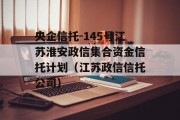 央企信托-145号江苏淮安政信集合资金信托计划（江苏政信信托公司）