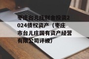 枣庄台儿庄财金投资2024债权资产（枣庄市台儿庄国有资产经营有限公司评级）