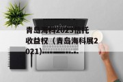 青岛海科2023信托收益权（青岛海科展2021）