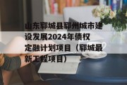 山东郓城县郓州城市建设发展2024年债权定融计划项目（郓城最新工程项目）