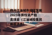 四川江油城市投资发展2023年债权资产拍卖项目（江油城投集团最新消息）