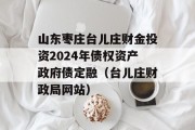 山东枣庄台儿庄财金投资2024年债权资产政府债定融（台儿庄财政局网站）