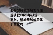 山东邹城市圣城文化旅游债权2023年政信定融，邹城圣城公司属于国企吗