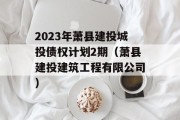 2023年萧县建投城投债权计划2期（萧县建投建筑工程有限公司）