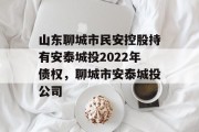 山东聊城市民安控股持有安泰城投2022年债权，聊城市安泰城投公司