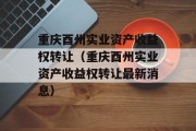 重庆酉州实业资产收益权转让（重庆酉州实业资产收益权转让最新消息）