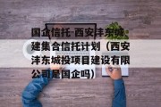 国企信托-西安沣东城建集合信托计划（西安沣东城投项目建设有限公司是国企吗）