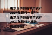 山东淄博博山城市资产2023年债权一期（山东淄博博山城市资产2023年债权一期政府债定融）