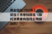 央企信托-762号‮征仪‬市非标政信（信托消费者向信托公司投诉的）