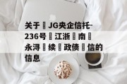 关于‬JG央企信托-236号‮江浙‬南‮永浔‬续‮政债‬信的信息