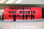 河南洛阳古都2022年债权，洛阳古都发展集团有限公司发债