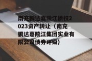 南充鹏达嘉陵江债权2023资产转让（南充鹏达嘉陵江集团实业有限公司债券评级）