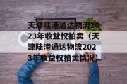 天津陆港通达物流2023年收益权拍卖（天津陆港通达物流2023年收益权拍卖情况）