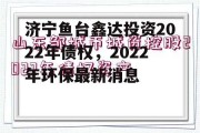 济宁鱼台鑫达投资2022年债权，2022年环保最新消息