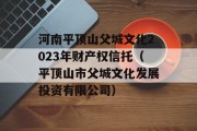 河南平顶山父城文化2023年财产权信托（平顶山市父城文化发展投资有限公司）