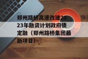 郑州路桥高速改建2023年融资计划政府债定融（郑州路桥集团最新项目）