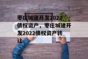 枣庄城建开发2022债权资产，枣庄城建开发2022债权资产转让