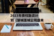 山东-邹城市圣城文旅2023年债权融资计划（邹城圣城公司盛来）